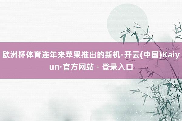 欧洲杯体育连年来苹果推出的新机-开云(中国)Kaiyun·官方网站 - 登录入口