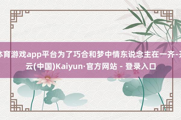 体育游戏app平台为了巧合和梦中情东说念主在一齐-开云(中国)Kaiyun·官方网站 - 登录入口