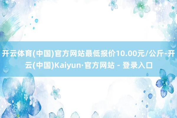 开云体育(中国)官方网站最低报价10.00元/公斤-开云(中国)Kaiyun·官方网站 - 登录入口